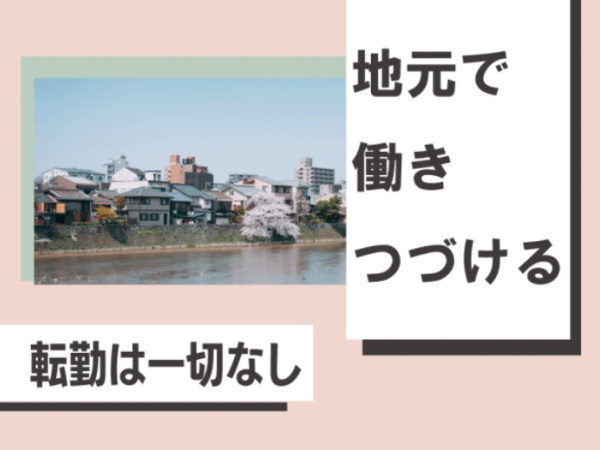 転居を伴う転勤はございませんので、慣れ親しんだ環境で働き続けることが可能です。